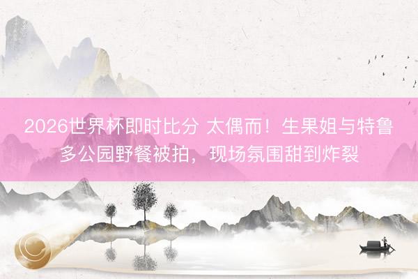 2026世界杯即时比分 太偶而！生果姐与特鲁多公园野餐被拍，现场氛围甜到炸裂