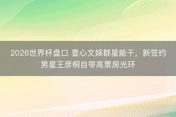 2026世界杯盘口 壹心文娱群星能干，新签约男星王彦桐自带高票房光环