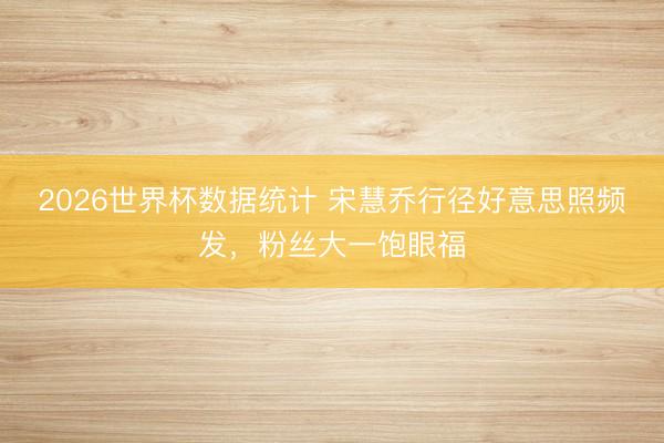 2026世界杯数据统计 宋慧乔行径好意思照频发，粉丝大一饱眼福