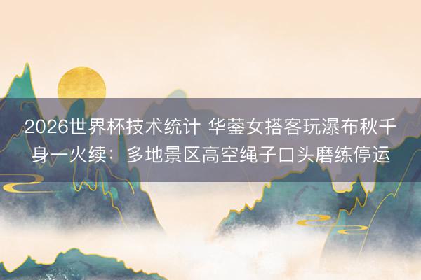 2026世界杯技术统计 华蓥女搭客玩瀑布秋千身一火续：多地景区高空绳子口头磨练停运