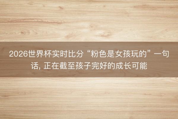 2026世界杯实时比分 “粉色是女孩玩的” 一句话， 正在截至孩子完好的成长可能