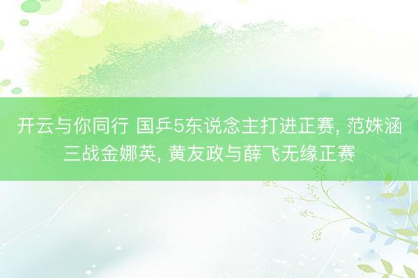 开云与你同行 国乒5东说念主打进正赛， 范姝涵三战金娜英， 黄友政与薛飞无缘正赛