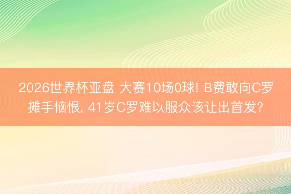 2026世界杯亚盘 大赛10场0球! B费敢向C罗摊手恼恨， 41岁C罗难以服众该让出首发?