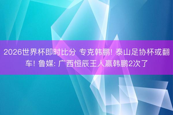 2026世界杯即时比分 专克韩鹏! 泰山足协杯或翻车! 鲁媒: 广西恒辰王人赢韩鹏2次了