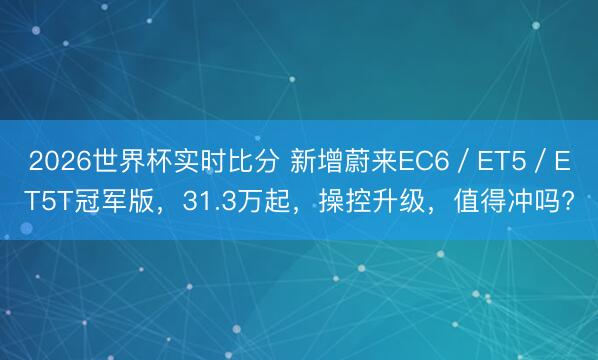 2026世界杯实时比分 新增蔚来EC6／ET5／ET5T冠军版，31.3万起，操控升级，值得冲吗?
