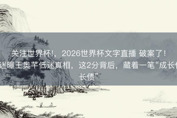 关注世界杯!,2026世界杯文字直播 破案了!球迷曝王奥芊低迷真相,这2分背后,藏着一笔“成长债”