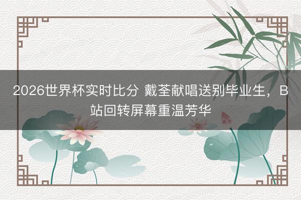 2026世界杯实时比分 戴荃献唱送别毕业生,B站回转屏幕重温芳华